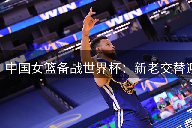 中国女篮备战世界杯：新老交替迎接严峻挑战